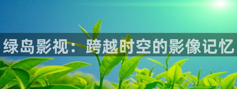 51视频黄色：绿岛影视：跨越时空的影像记忆
